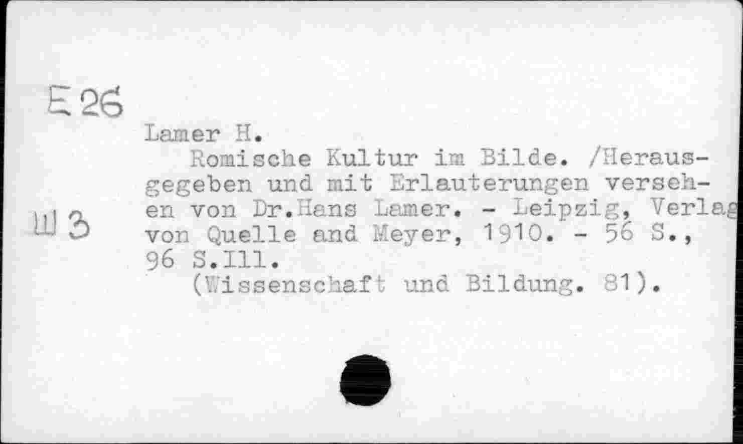 ﻿Lamer H.
Römische Kultur im Bilde. /Herausgegeben und mit Erläuterungen versehen von Dr.Hans Larner. - Leipzig, Verl, von Quelle and Meyer, 1910. - % S., 96 S.I11.
(Wissenschaft und Bildung. 81).